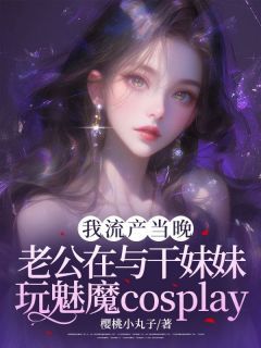 【抖音】小说我小产当晚，老公在与干妹妹玩cosplay无广告阅读