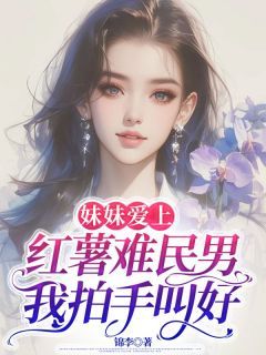 《妹妹爱上红薯难民男，我拍手叫好》全章节小说_婷婷David全文阅读