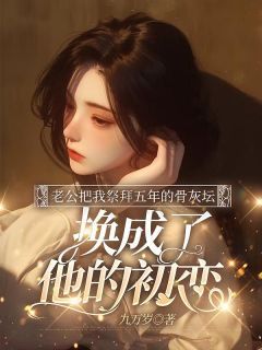 (无弹窗)小说老公把我祭拜五年的骨灰坛，换成了他的初恋 作者九万岁